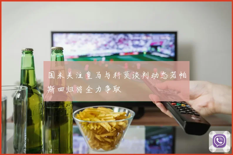 国米关注皇马与科莫谈判动态若帕斯回归将全力争取