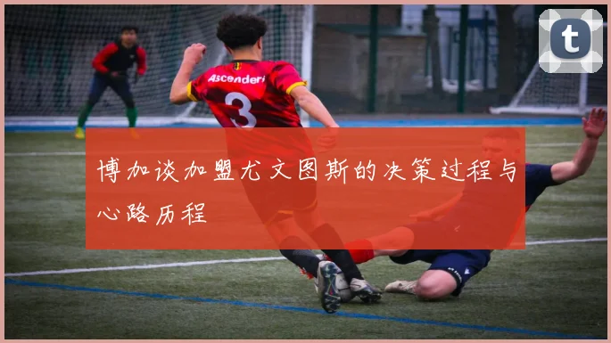 博加谈加盟尤文图斯的决策过程与心路历程