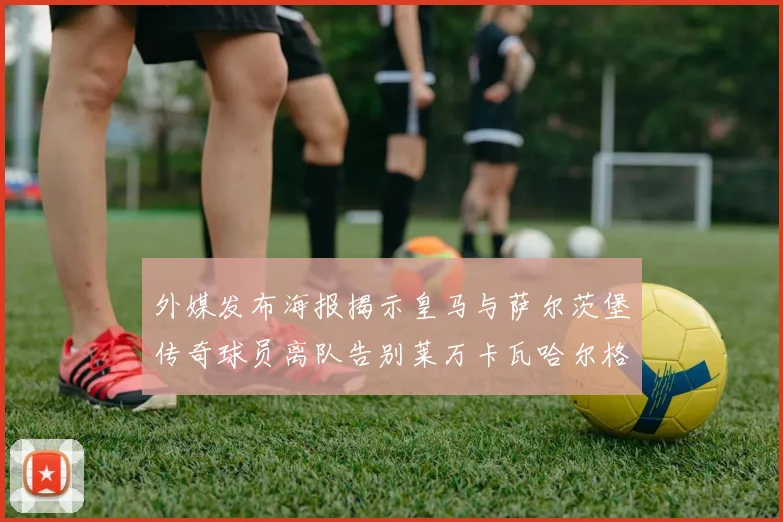 外媒发布海报揭示皇马与萨尔茨堡传奇球员离队告别莱万卡瓦哈尔格列兹曼