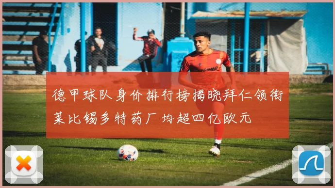 德甲球队身价排行榜揭晓拜仁领衔莱比锡多特药厂均超四亿欧元