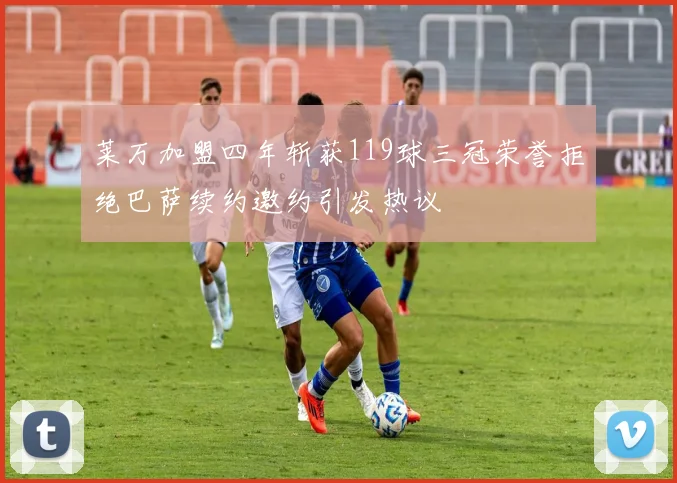 莱万加盟四年斩获119球三冠荣誉拒绝巴萨续约邀约引发热议