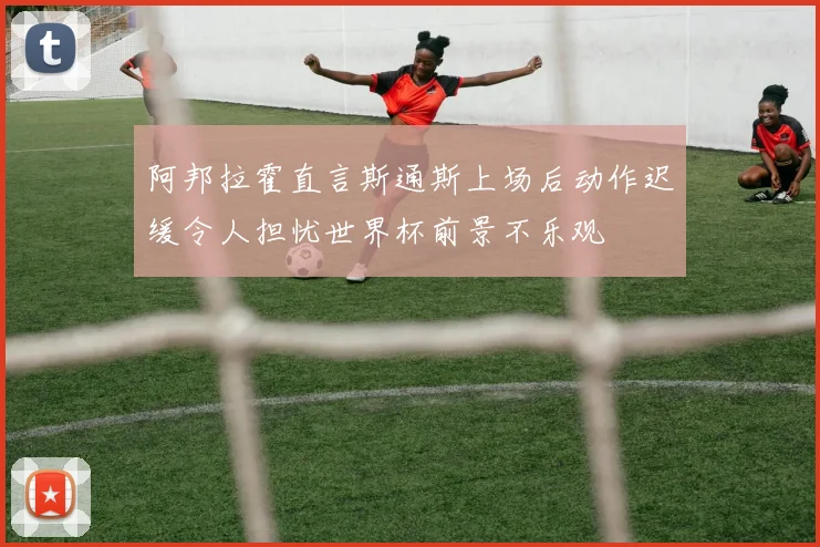阿邦拉霍直言斯通斯上场后动作迟缓令人担忧世界杯前景不乐观