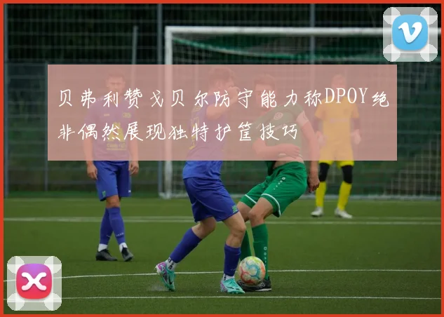 贝弗利赞戈贝尔防守能力称DPOY绝非偶然展现独特护筐技巧