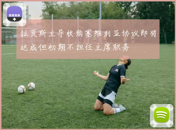 拉莫斯主导收购塞维利亚协议即将达成但初期不担任主席职务