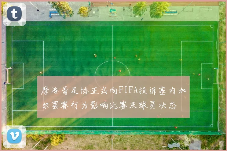 摩洛哥足协正式向FIFA投诉塞内加尔罢赛行为影响比赛及球员状态