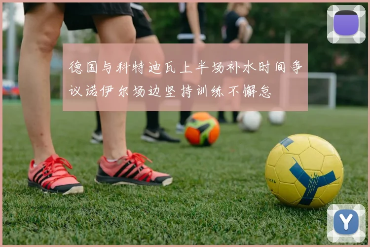 德国与科特迪瓦上半场补水时间争议诺伊尔场边坚持训练不懈怠