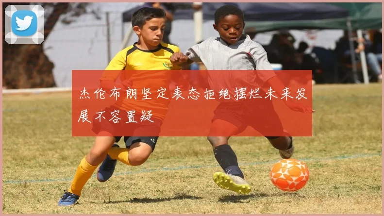 杰伦布朗坚定表态拒绝摆烂未来发展不容置疑