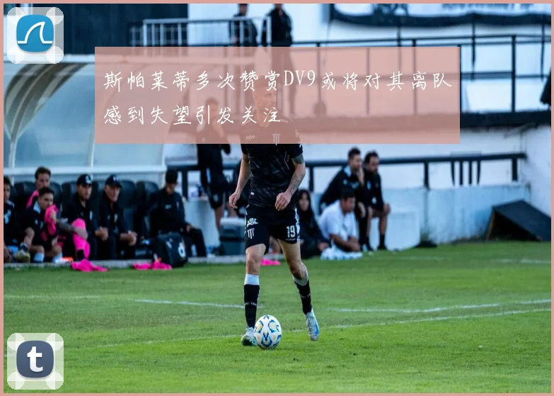 斯帕莱蒂多次赞赏DV9或将对其离队感到失望引发关注