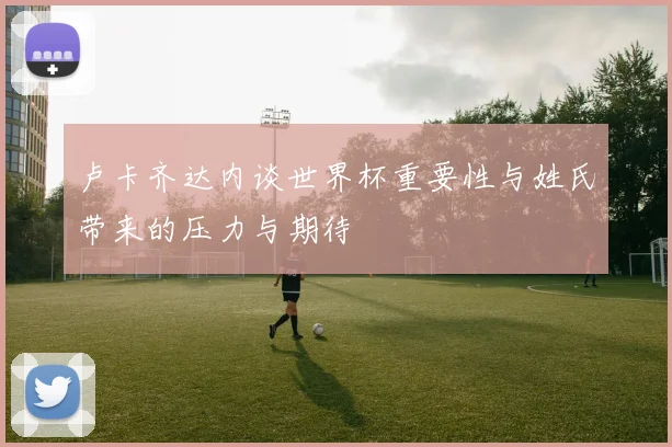 卢卡齐达内谈世界杯重要性与姓氏带来的压力与期待