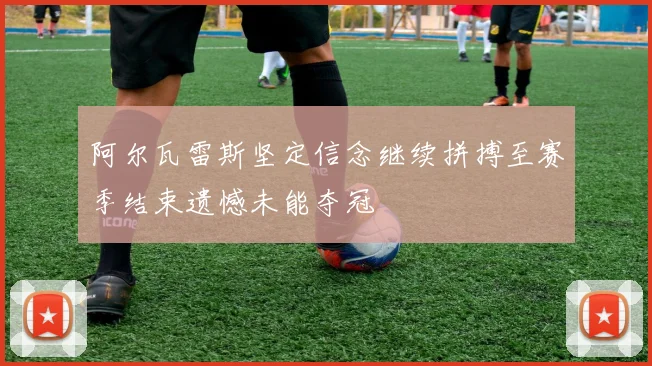 阿尔瓦雷斯坚定信念继续拼搏至赛季结束遗憾未能夺冠