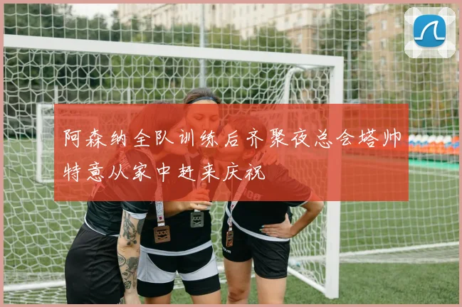 阿森纳全队训练后齐聚夜总会塔帅特意从家中赶来庆祝