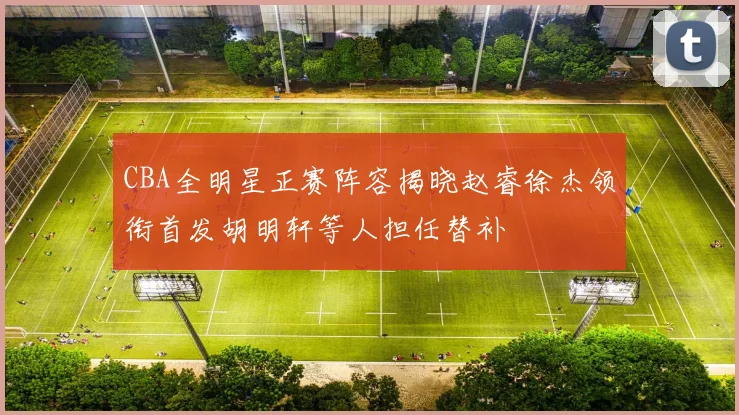 CBA全明星正赛阵容揭晓赵睿徐杰领衔首发胡明轩等人担任替补