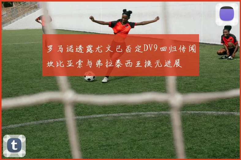 罗马诺透露尤文已否定DV9回归传闻坎比亚索与弗拉泰西互换无进展
