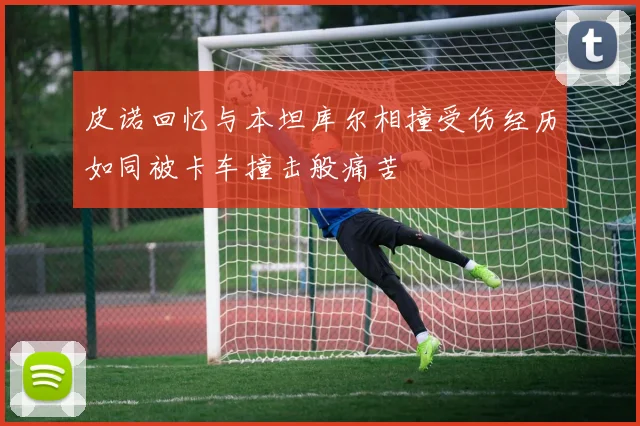 皮诺回忆与本坦库尔相撞受伤经历如同被卡车撞击般痛苦